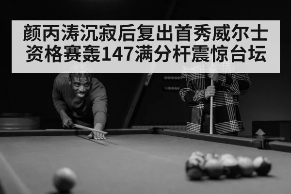 颜丙涛沉寂后复出首秀威尔士资格赛轰147满分杆震惊台坛
