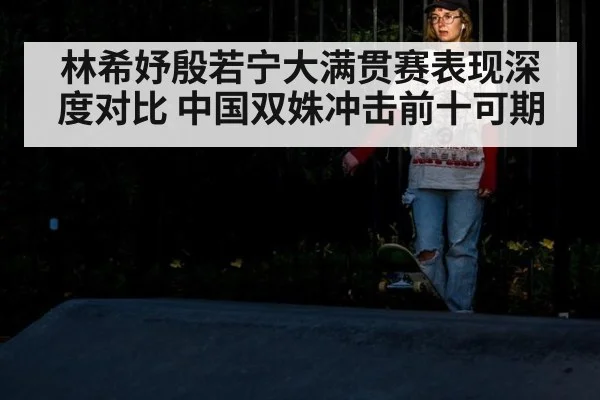林希妤殷若宁大满贯赛表现深度对比 中国双姝冲击前十可期