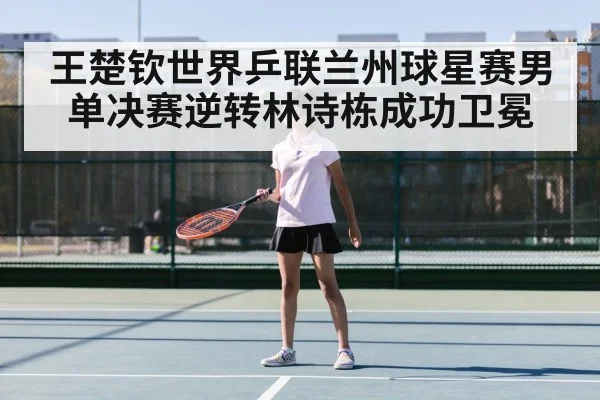 王楚钦世界乒联兰州球星赛男单决赛逆转林诗栋成功卫冕