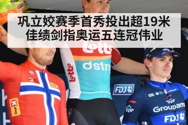 巩立姣赛季首秀投出超19米佳绩剑指奥运五连冠伟业